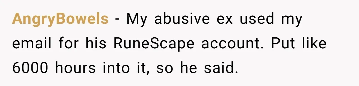 Ex Got Furious When She Deleted His PlayStation Account, But She Doesn’t Regret It One Bit AngryBowels − My abusive ex used my email for his RuneScape account. Put like 6000 hours into it, so he said.