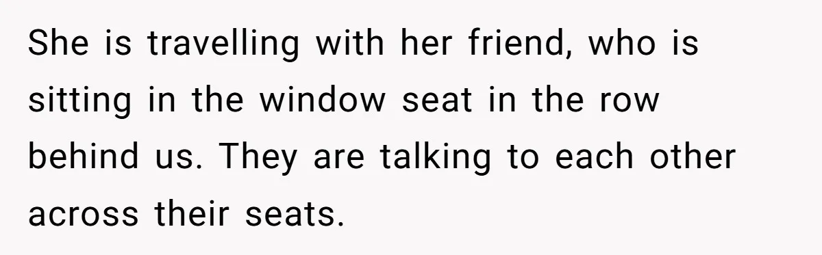 She is travelling with her friend, who is sitting in the window seat in the row behind us. They are talking to each other across their seats.