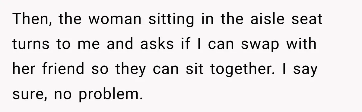 Then, the woman sitting in the aisle seat turns to me and asks if I can swap with her friend so they can sit together. I say sure, no problem.