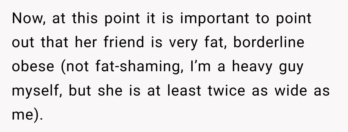 Now, at this point it is important to point out that her friend is very fat, borderline obese (not fat-shaming, I’m a heavy guy myself, but she is at least...