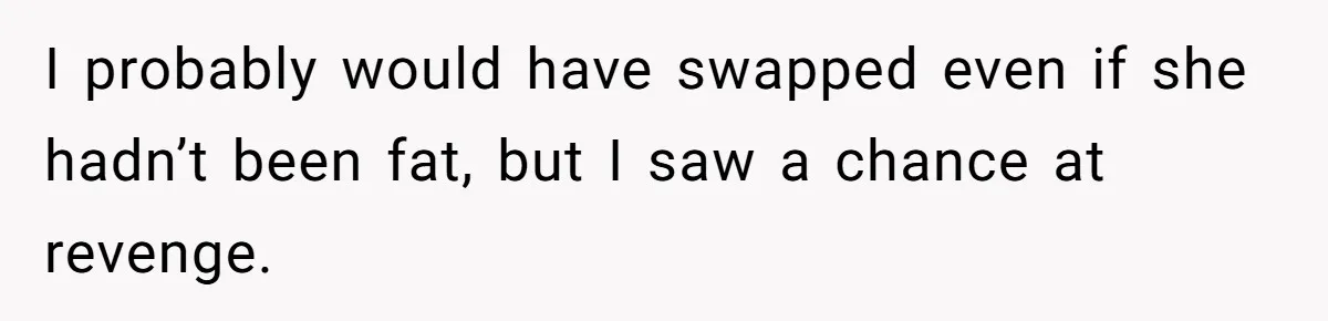 I probably would have swapped even if she hadn’t been fat, but I saw a chance at revenge.