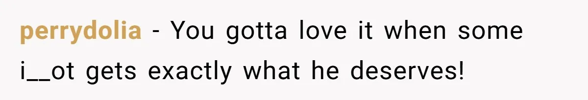 perrydolia − You gotta love it when some i__ot gets exactly what he deserves!