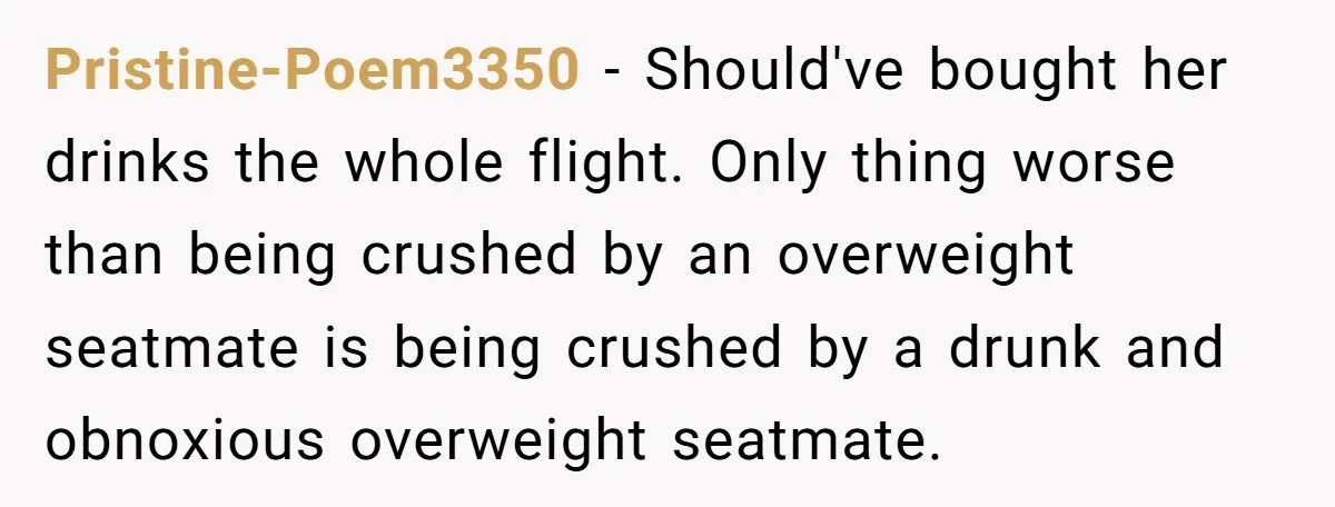 Pristine-Poem3350 − Should've bought her drinks the whole flight. Only thing worse than being crushed by an overweight seatmate is being crushed by a drunk and obnoxious overweight seatmate.