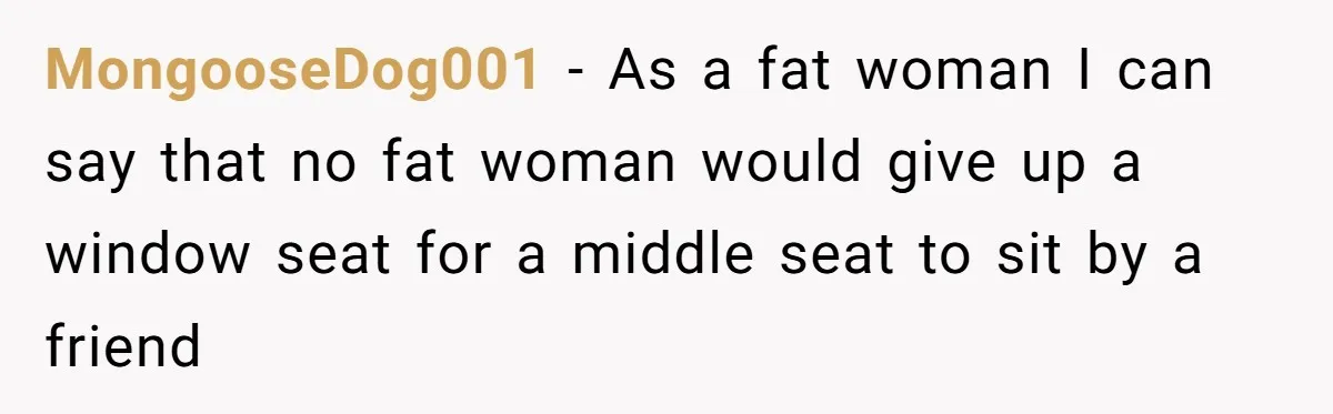 MongooseDog001 − As a fat woman I can say that no fat woman would give up a window seat for a middle seat to sit by a friend