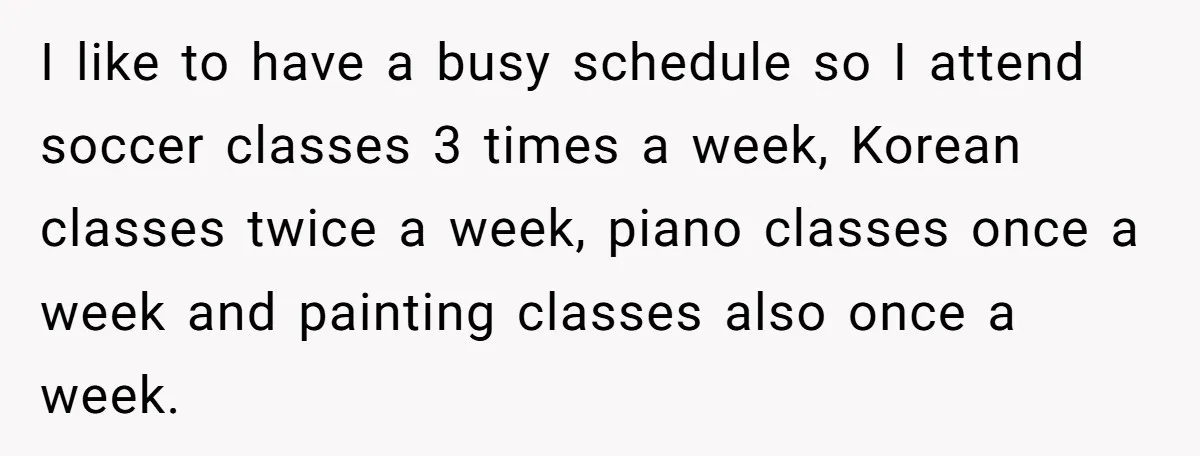 Teen Refuses To Drop Soccer And Piano Hobbies When New Stepmom Demands Sacrifice For Her Kids I like to have a busy schedule so I attend soccer classes 3 times a week, Korean classes twice a week, piano classes once a week and painting classes also...