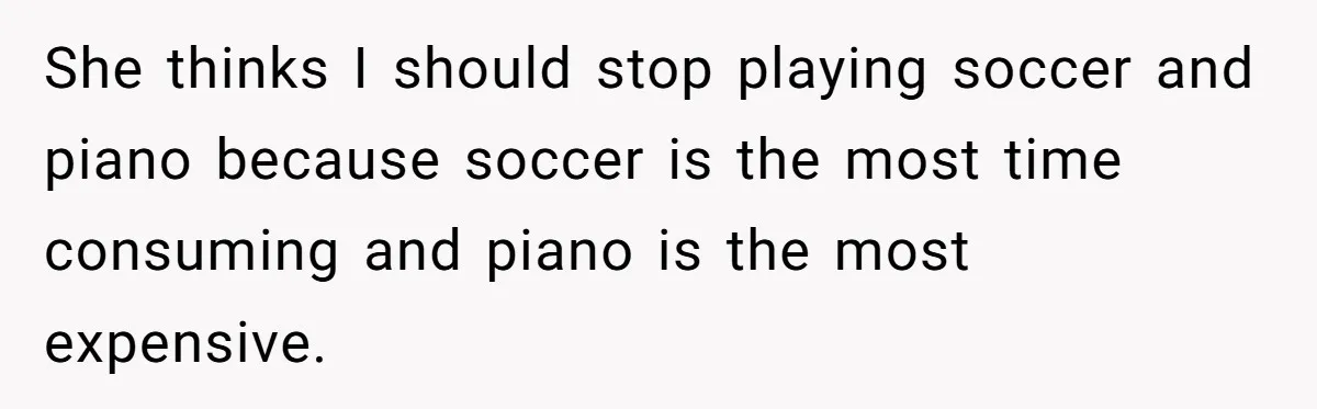 Teen Refuses To Drop Soccer And Piano Hobbies When New Stepmom Demands Sacrifice For Her Kids She thinks I should stop playing soccer and piano because soccer is the most time consuming and piano is the most expensive.