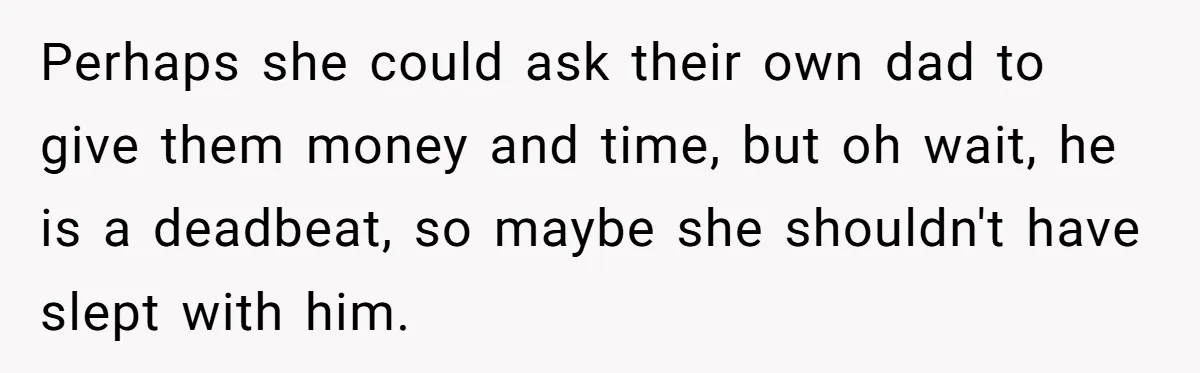 Teen Refuses To Drop Soccer And Piano Hobbies When New Stepmom Demands Sacrifice For Her Kids Perhaps she could ask their own dad to give them money and time, but oh wait, he is a deadbeat, so maybe she shouldn't have slept with him.