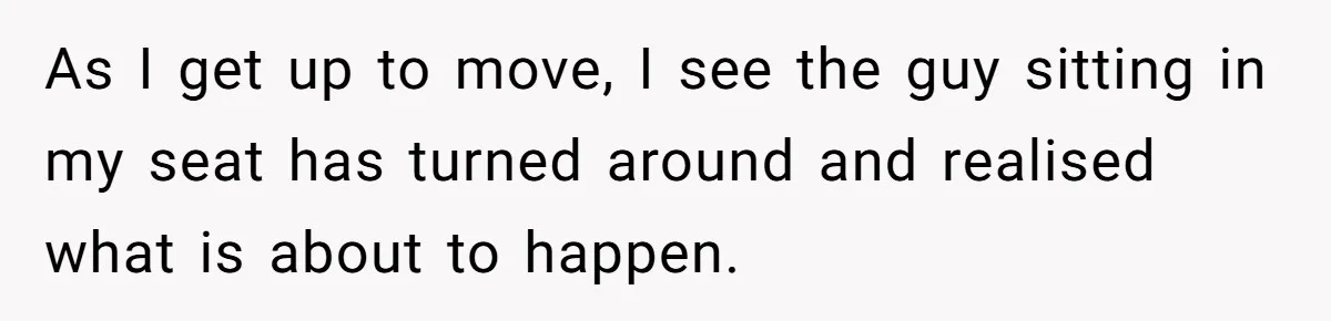 As I get up to move, I see the guy sitting in my seat has turned around and realised what is about to happen.