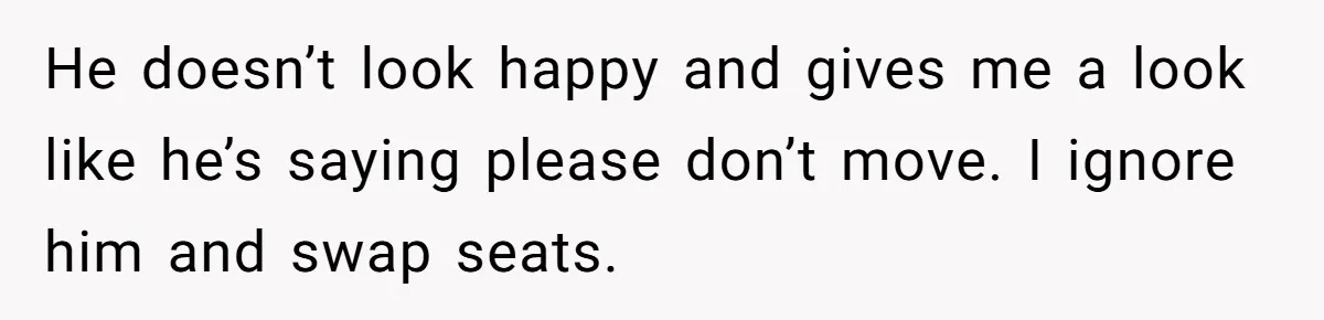 He doesn’t look happy and gives me a look like he’s saying please don’t move. I ignore him and swap seats.