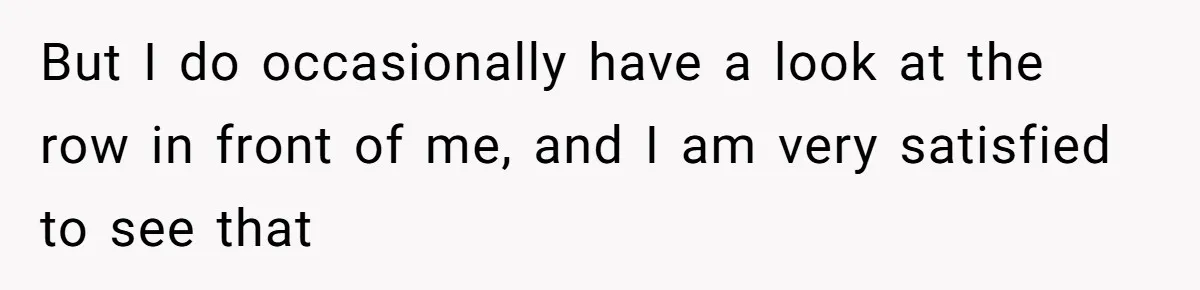 But I do occasionally have a look at the row in front of me, and I am very satisfied to see that