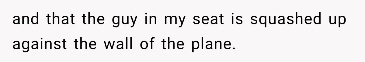 and that the guy in my seat is squashed up against the wall of the plane.