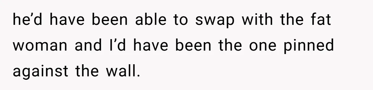he’d have been able to swap with the fat woman and I’d have been the one pinned against the wall.