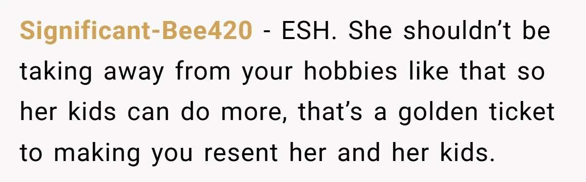 Teen Refuses To Drop Soccer And Piano Hobbies When New Stepmom Demands Sacrifice For Her Kids Significant-Bee420 − ESH. She shouldn’t be taking away from your hobbies like that so her kids can do more, that’s a golden ticket to making you resent her and her...