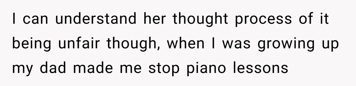Teen Refuses To Drop Soccer And Piano Hobbies When New Stepmom Demands Sacrifice For Her Kids I can understand her thought process of it being unfair though, when I was growing up my dad made me stop piano lessons