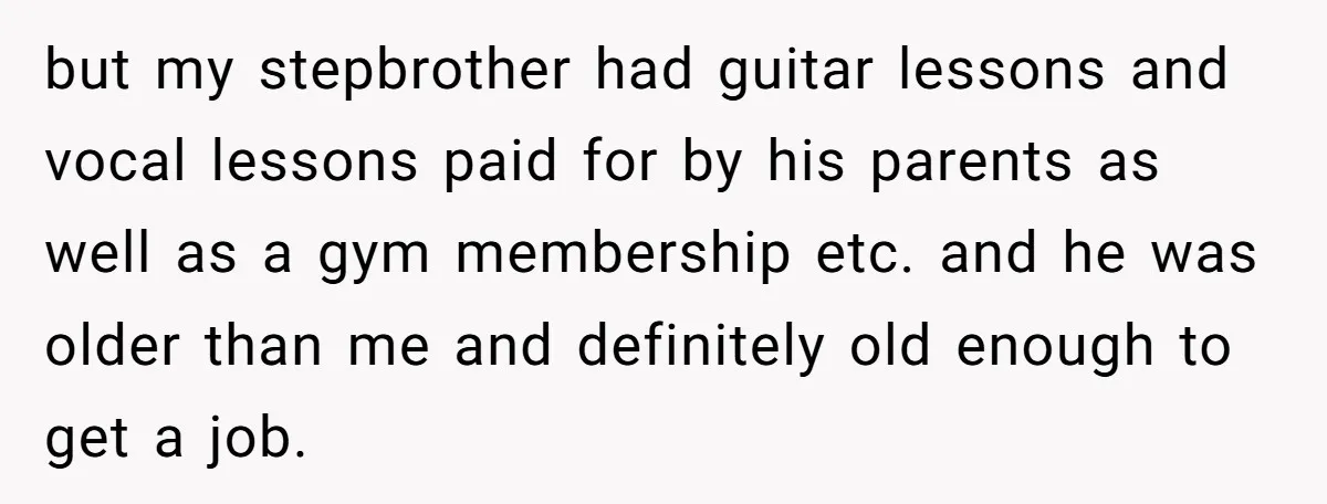 Teen Refuses To Drop Soccer And Piano Hobbies When New Stepmom Demands Sacrifice For Her Kids but my stepbrother had guitar lessons and vocal lessons paid for by his parents as well as a gym membership etc. and he was older than me and definitely old...