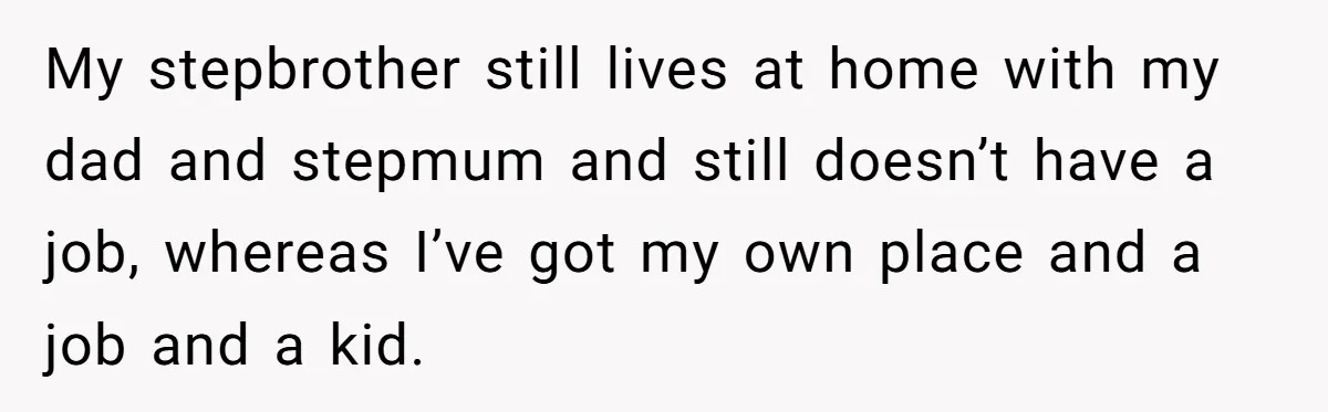 Teen Refuses To Drop Soccer And Piano Hobbies When New Stepmom Demands Sacrifice For Her Kids My stepbrother still lives at home with my dad and stepmum and still doesn’t have a job, whereas I’ve got my own place and a job and a kid.