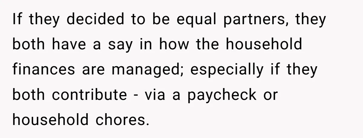 Teen Refuses To Drop Soccer And Piano Hobbies When New Stepmom Demands Sacrifice For Her Kids If they decided to be equal partners, they both have a say in how the household finances are managed; especially if they both contribute - via a paycheck or household...