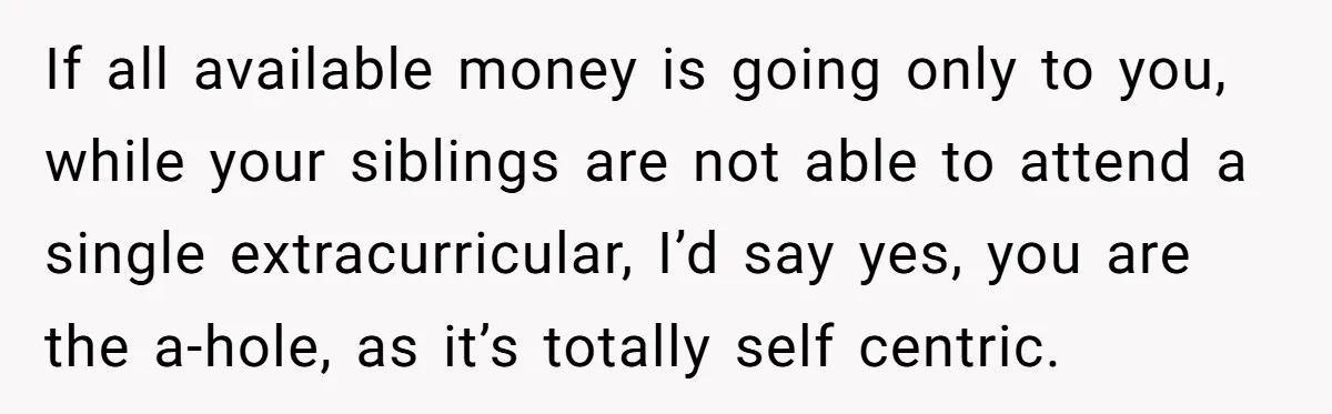 Teen Refuses To Drop Soccer And Piano Hobbies When New Stepmom Demands Sacrifice For Her Kids If all available money is going only to you, while your siblings are not able to attend a single extracurricular, I’d say yes, you are the a-hole, as it’s totally...