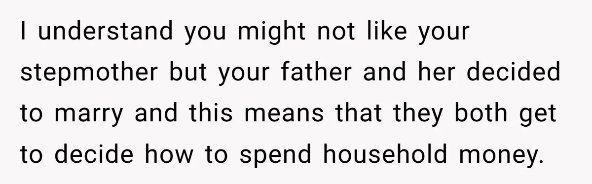 Teen Refuses To Drop Soccer And Piano Hobbies When New Stepmom Demands Sacrifice For Her Kids I understand you might not like your stepmother but your father and her decided to marry and this means that they both get to decide how to spend household money.
