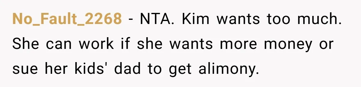 Teen Refuses To Drop Soccer And Piano Hobbies When New Stepmom Demands Sacrifice For Her Kids No_Fault_2268 − NTA. Kim wants too much. She can work if she wants more money or sue her kids' dad to get alimony.
