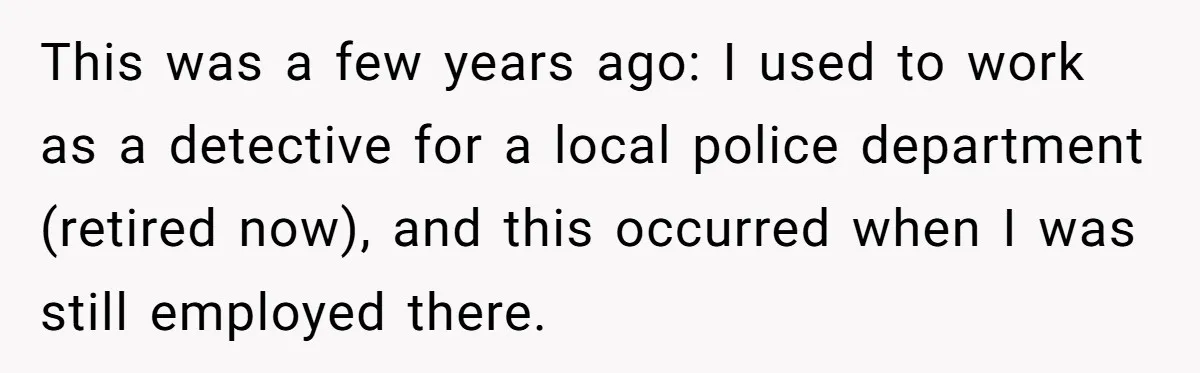 This was a few years ago: I used to work as a detective for a local police department (retired now), and this occurred when I was still employed there.