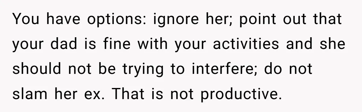 Teen Refuses To Drop Soccer And Piano Hobbies When New Stepmom Demands Sacrifice For Her Kids You have options: ignore her; point out that your dad is fine with your activities and she should not be trying to interfere; do not slam her ex. That is...