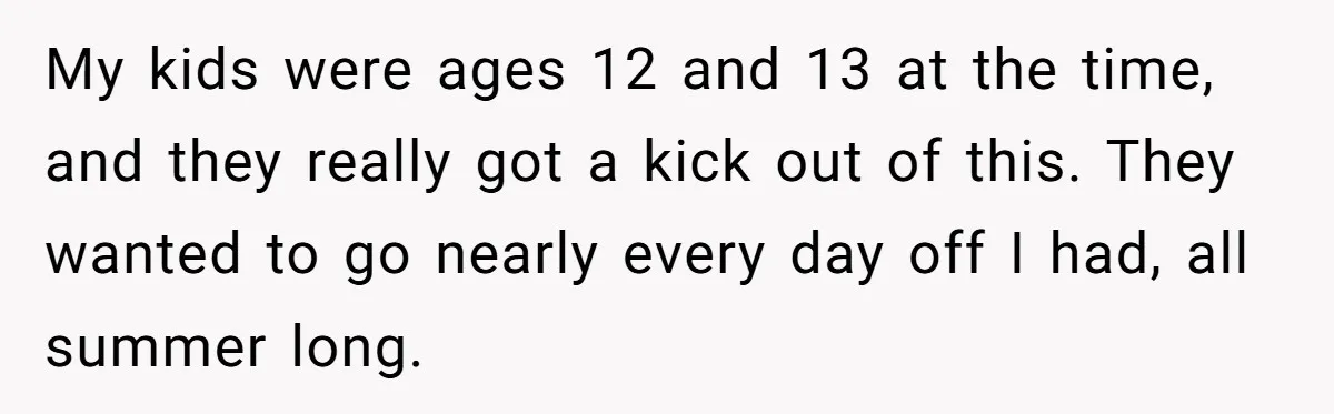 My kids were ages 12 and 13 at the time, and they really got a kick out of this. They wanted to go nearly every day off I had, all...