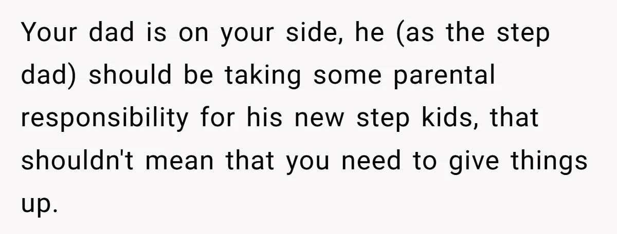 Teen Refuses To Drop Soccer And Piano Hobbies When New Stepmom Demands Sacrifice For Her Kids Your dad is on your side, he (as the step dad) should be taking some parental responsibility for his new step kids, that shouldn't mean that you need to give...