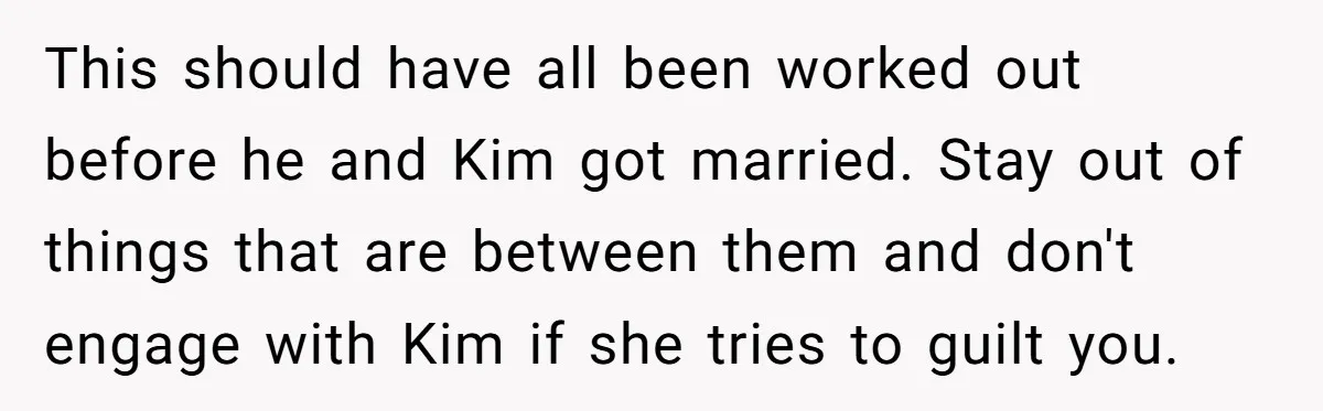 Teen Refuses To Drop Soccer And Piano Hobbies When New Stepmom Demands Sacrifice For Her Kids This should have all been worked out before he and Kim got married. Stay out of things that are between them and don't engage with Kim if she tries to...