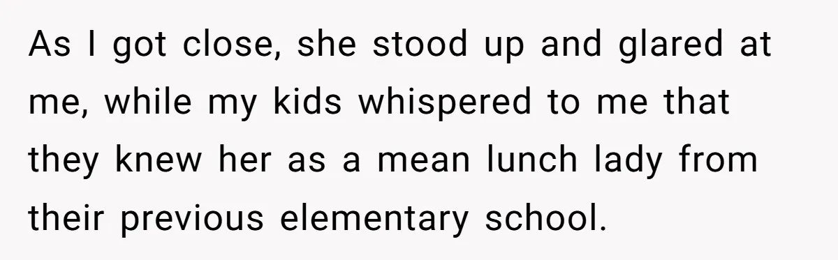 As I got close, she stood up and glared at me, while my kids whispered to me that they knew her as a mean lunch lady from their previous elementary...
