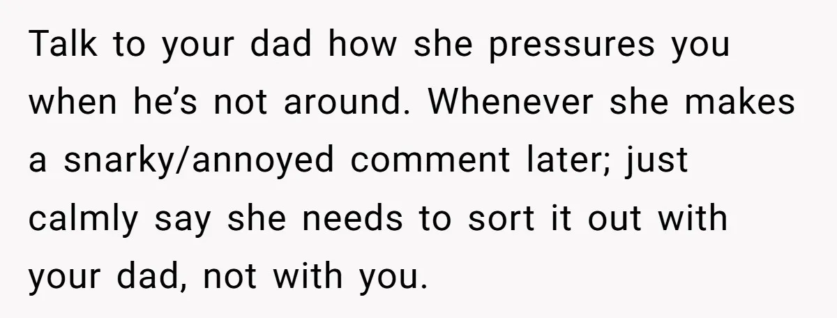 Teen Refuses To Drop Soccer And Piano Hobbies When New Stepmom Demands Sacrifice For Her Kids Talk to your dad how she pressures you when he’s not around. Whenever she makes a snarky/annoyed comment later; just calmly say she needs to sort it out with your...