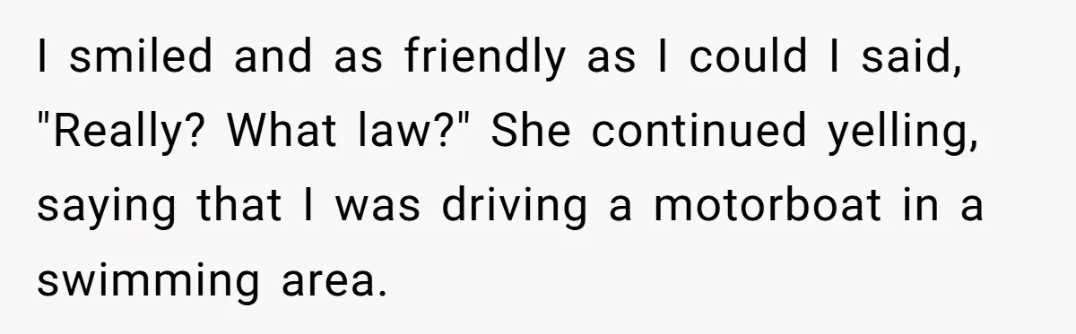 I smiled and as friendly as I could I said, "Really? What law?" She continued yelling, saying that I was driving a motorboat in a swimming area.