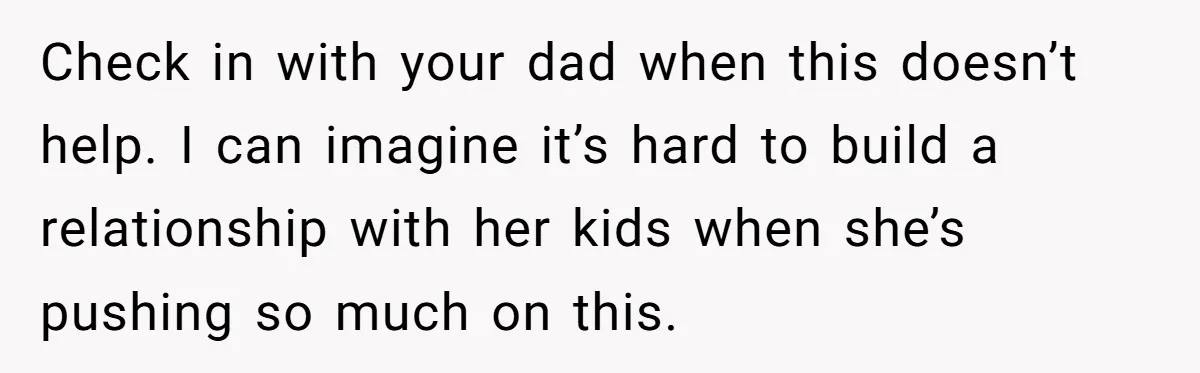 Teen Refuses To Drop Soccer And Piano Hobbies When New Stepmom Demands Sacrifice For Her Kids Check in with your dad when this doesn’t help. I can imagine it’s hard to build a relationship with her kids when she’s pushing so much on this.