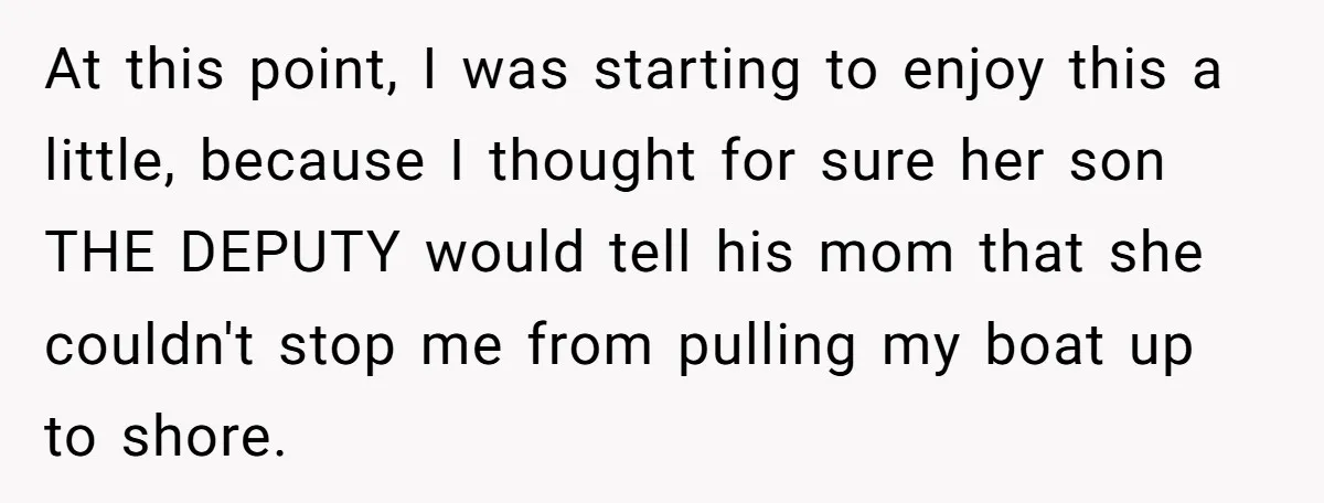 At this point, I was starting to enjoy this a little, because I thought for sure her son THE DEPUTY would tell his mom that she couldn't stop me from...