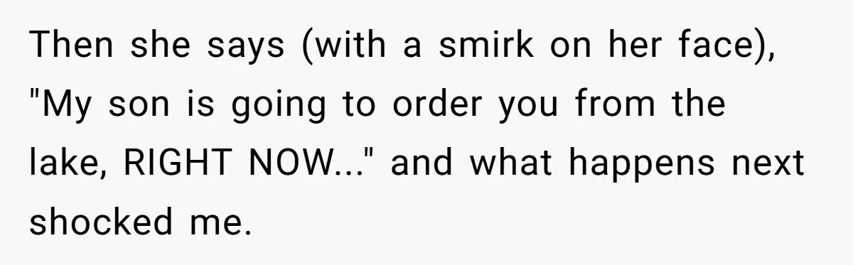 Then she says (with a smirk on her face), "My son is going to order you from the lake, RIGHT NOW..." and what happens next shocked me.