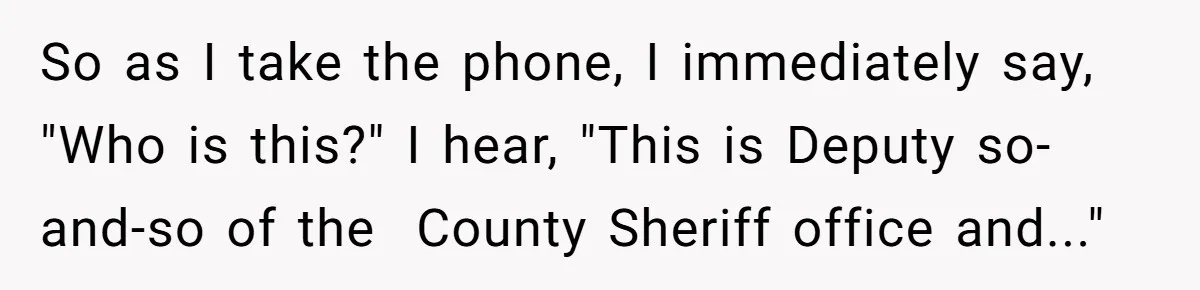 So as I take the phone, I immediately say, "Who is this?" I hear, "This is Deputy so-and-so of the  County Sheriff office and..."