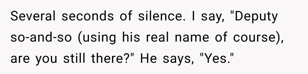 Several seconds of silence. I say, "Deputy so-and-so (using his real name of course), are you still there?" He says, "Yes."