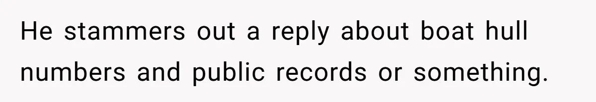 He stammers out a reply about boat hull numbers and public records or something.