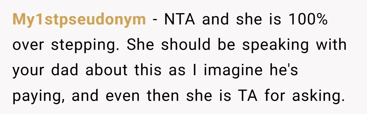 Teen Refuses To Drop Soccer And Piano Hobbies When New Stepmom Demands Sacrifice For Her Kids My1stpseudonym − NTA and she is 100% over stepping. She should be speaking with your dad about this as I imagine he's paying, and even then she is TA for...