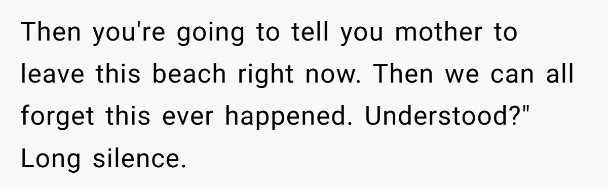 Then you're going to tell you mother to leave this beach right now. Then we can all forget this ever happened. Understood?" Long silence.