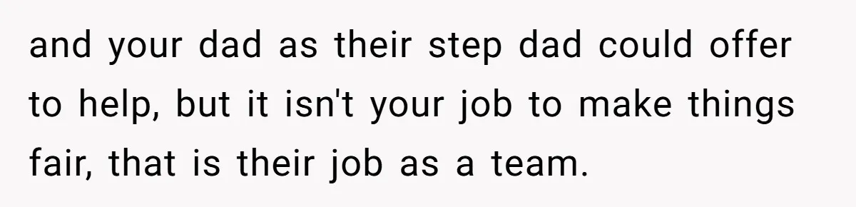 Teen Refuses To Drop Soccer And Piano Hobbies When New Stepmom Demands Sacrifice For Her Kids and your dad as their step dad could offer to help, but it isn't your job to make things fair, that is their job as a team.