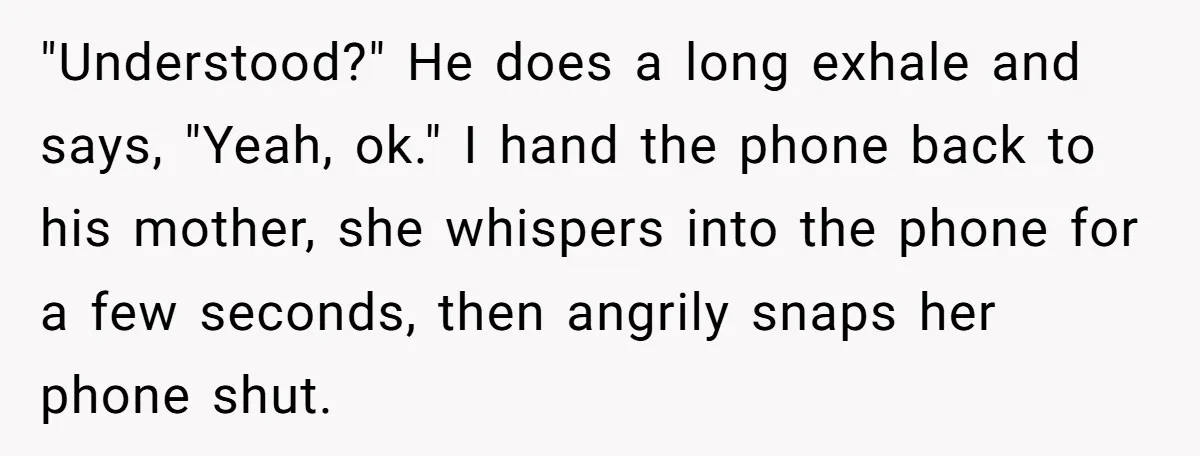 "Understood?" He does a long exhale and says, "Yeah, ok." I hand the phone back to his mother, she whispers into the phone for a few seconds, then angrily snaps...