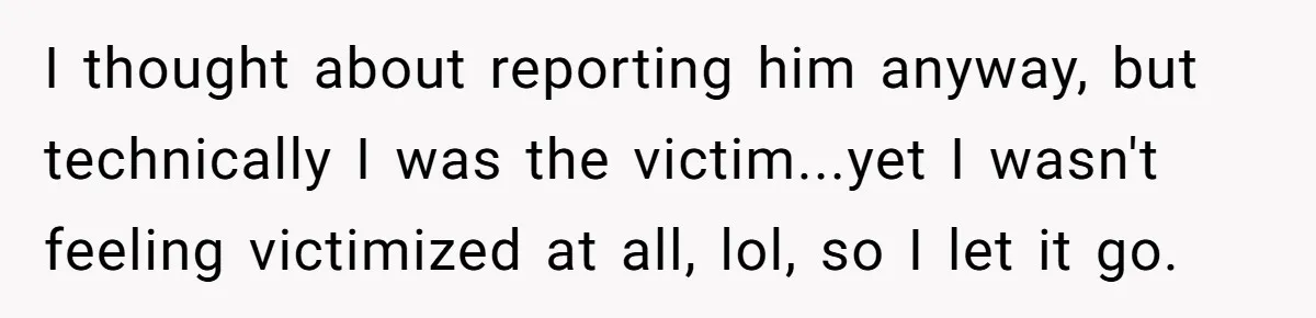 I thought about reporting him anyway, but technically I was the victim...yet I wasn't feeling victimized at all, lol, so I let it go.