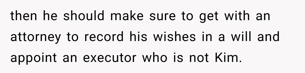Teen Refuses To Drop Soccer And Piano Hobbies When New Stepmom Demands Sacrifice For Her Kids then he should make sure to get with an attorney to record his wishes in a will and appoint an executor who is not Kim.