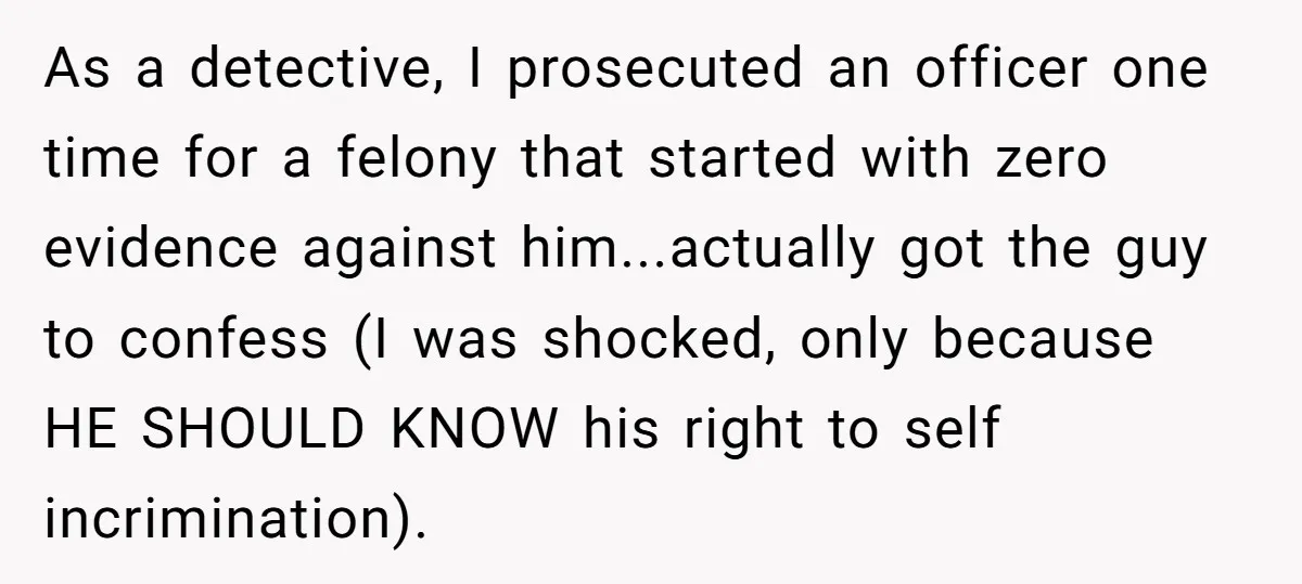 As a detective, I prosecuted an officer one time for a felony that started with zero evidence against him...actually got the guy to confess (I was shocked, only because HE...
