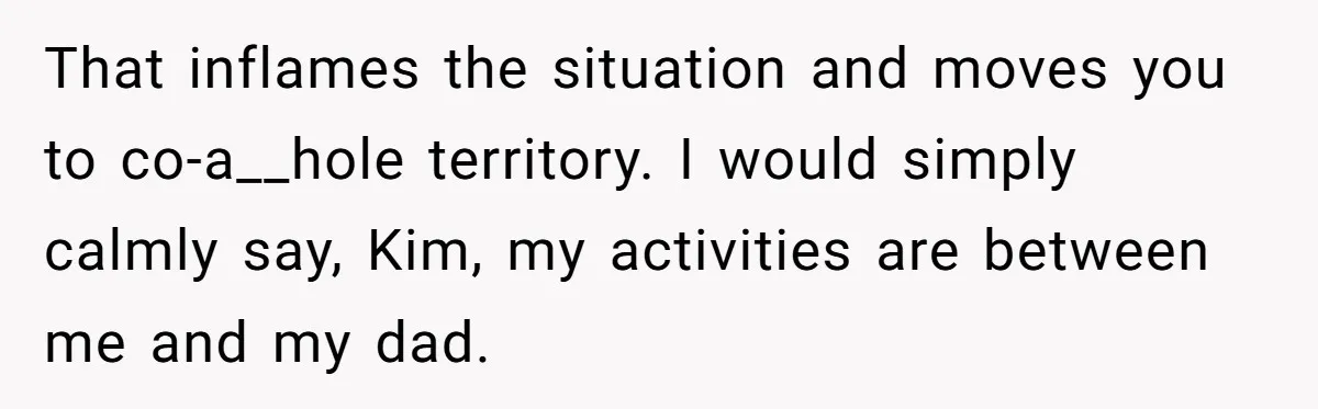 Teen Refuses To Drop Soccer And Piano Hobbies When New Stepmom Demands Sacrifice For Her Kids That inflames the situation and moves you to co-a__hole territory. I would simply calmly say, Kim, my activities are between me and my dad.