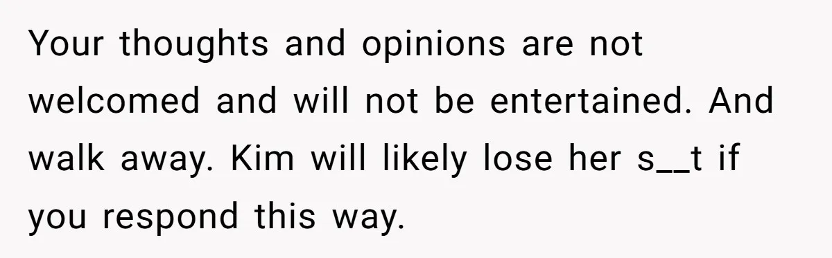 Teen Refuses To Drop Soccer And Piano Hobbies When New Stepmom Demands Sacrifice For Her Kids Your thoughts and opinions are not welcomed and will not be entertained. And walk away. Kim will likely lose her s__t if you respond this way.