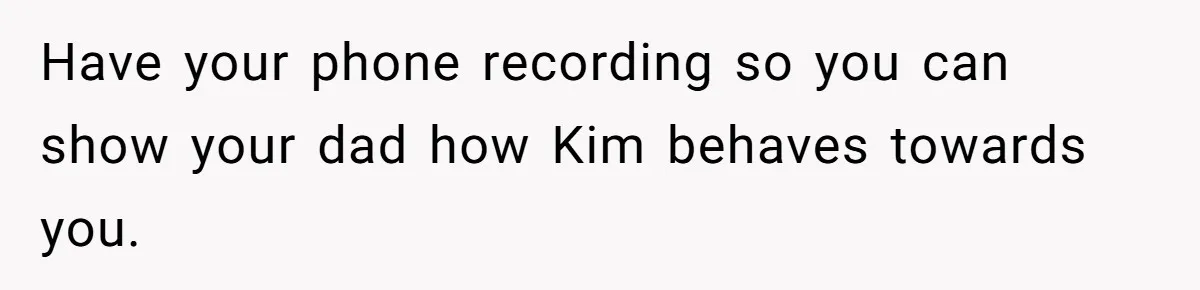 Teen Refuses To Drop Soccer And Piano Hobbies When New Stepmom Demands Sacrifice For Her Kids Have your phone recording so you can show your dad how Kim behaves towards you.