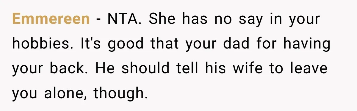 Teen Refuses To Drop Soccer And Piano Hobbies When New Stepmom Demands Sacrifice For Her Kids Emmereen − NTA. She has no say in your hobbies. It's good that your dad for having your back. He should tell his wife to leave you alone, though.
