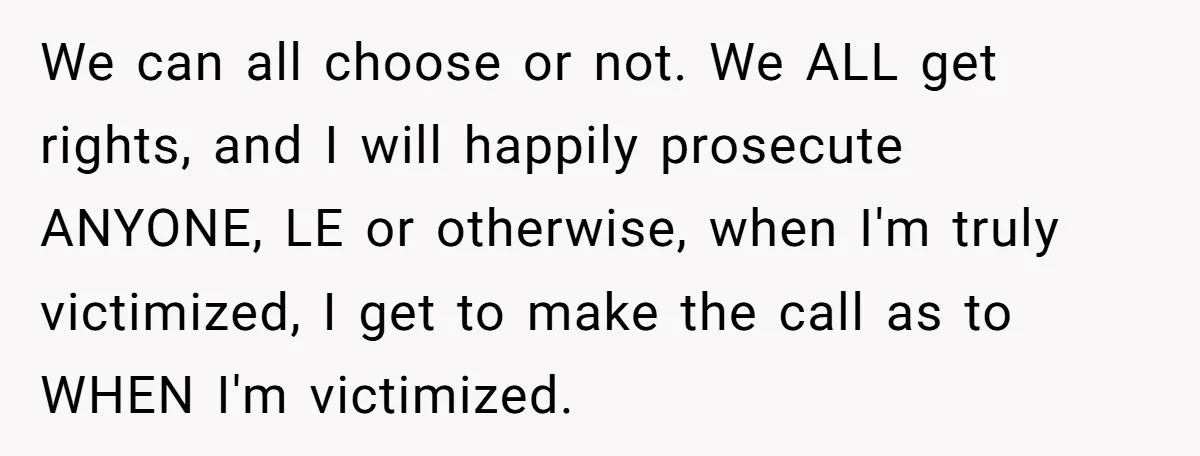 We can all choose or not. We ALL get rights, and I will happily prosecute ANYONE, LE or otherwise, when I'm truly victimized, I get to make the call as...
